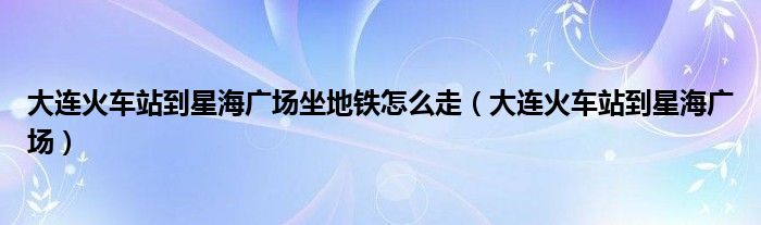 大連火車站到星海廣場坐地鐵怎么走（大連火車站到星海廣場）