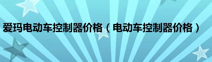 愛瑪電動車控制器價格（電動車控制器價格）