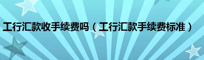 工行匯款收手續(xù)費嗎（工行匯款手續(xù)費標準）