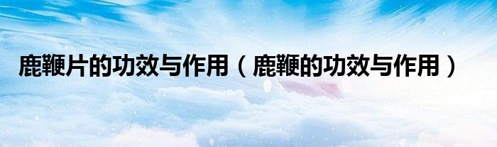鹿鞭片的功效與作用（鹿鞭的功效與作用）