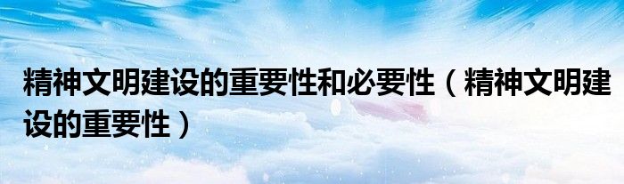 精神文明建設(shè)的重要性和必要性（精神文明建設(shè)的重要性）