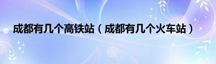 成都有幾個(gè)高鐵站（成都有幾個(gè)火車(chē)站）