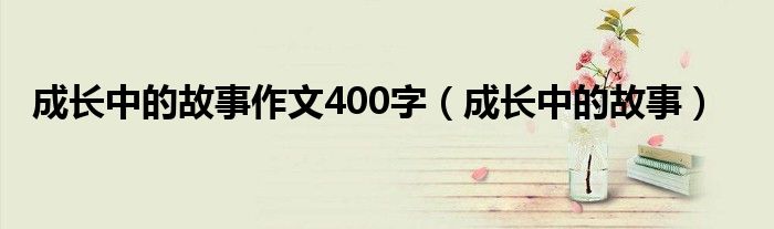 成長中的故事作文400字（成長中的故事）