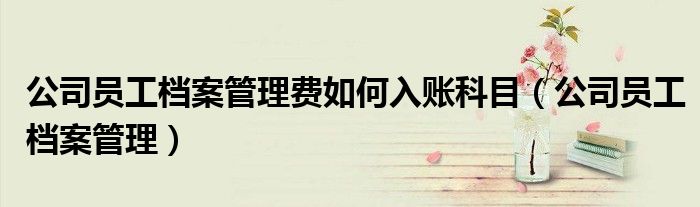 公司員工檔案管理費(fèi)如何入賬科目（公司員工檔案管理）