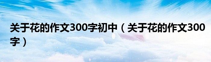 關(guān)于花的作文300字初中（關(guān)于花的作文300字）