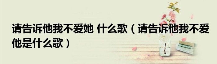 請告訴他我不愛她 什么歌（請告訴他我不愛他是什么歌）