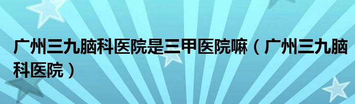廣州三九腦科醫(yī)院是三甲醫(yī)院嘛（廣州三九腦科醫(yī)院）