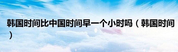 韓國(guó)時(shí)間比中國(guó)時(shí)間早一個(gè)小時(shí)嗎（韓國(guó)時(shí)間）