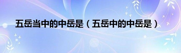五岳當中的中岳是（五岳中的中岳是）