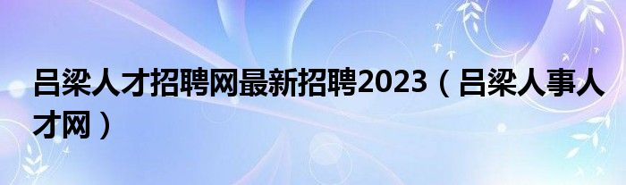 呂梁人才招聘網(wǎng)最新招聘2023（呂梁人事人才網(wǎng)）