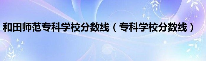 和田師范?？茖W校分數(shù)線（?？茖W校分數(shù)線）