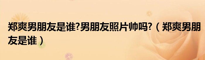 鄭爽男朋友是誰?男朋友照片帥嗎?（鄭爽男朋友是誰）