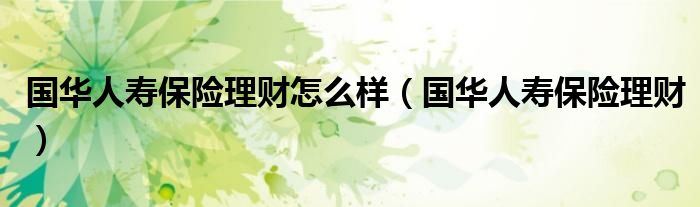 國(guó)華人壽保險(xiǎn)理財(cái)怎么樣（國(guó)華人壽保險(xiǎn)理財(cái)）
