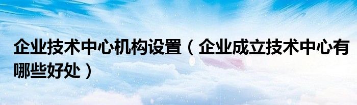 企業(yè)技術(shù)中心機構(gòu)設(shè)置（企業(yè)成立技術(shù)中心有哪些好處）