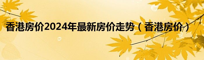 香港房價2024年最新房價走勢（香港房價）