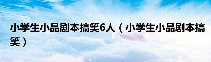 小學(xué)生小品劇本搞笑6人（小學(xué)生小品劇本搞笑）