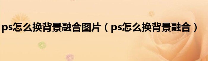 ps怎么換背景融合圖片（ps怎么換背景融合）