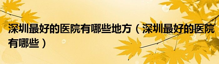 深圳最好的醫(yī)院有哪些地方（深圳最好的醫(yī)院有哪些）