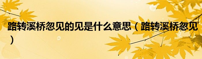 路轉(zhuǎn)溪橋忽見的見是什么意思（路轉(zhuǎn)溪橋忽見）