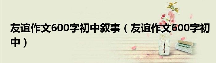 友誼作文600字初中敘事（友誼作文600字初中）