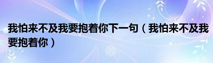 我怕來(lái)不及我要抱著你下一句（我怕來(lái)不及我要抱著你）