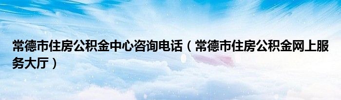 常德市住房公積金中心咨詢電話（常德市住房公積金網(wǎng)上服務(wù)大廳）