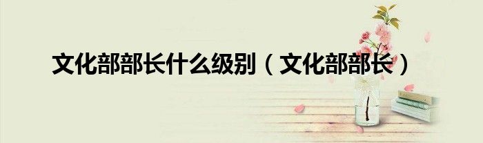 文化部部長(zhǎng)什么級(jí)別（文化部部長(zhǎng)）