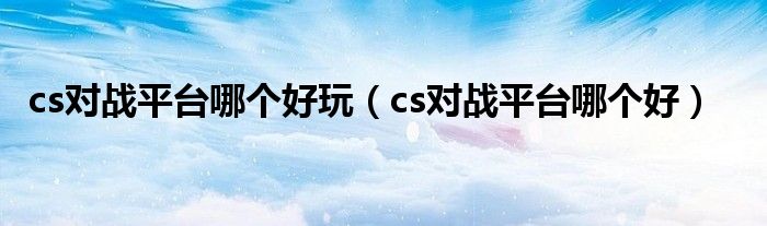 cs對戰(zhàn)平臺哪個好玩（cs對戰(zhàn)平臺哪個好）