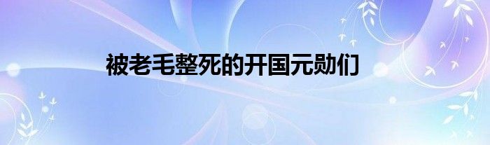 被老毛整死的開國元勛們