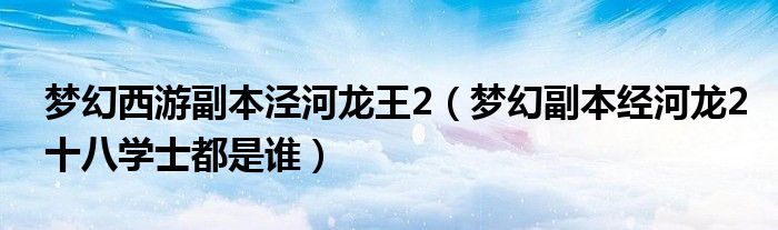 夢幻西游副本涇河龍王2（夢幻副本經(jīng)河龍2十八學(xué)士都是誰）