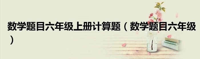 數(shù)學(xué)題目六年級上冊計算題（數(shù)學(xué)題目六年級）