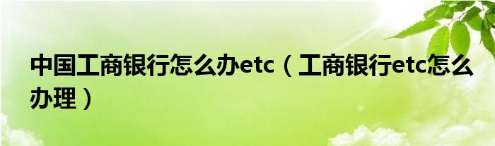 中國(guó)工商銀行怎么辦etc（工商銀行etc怎么辦理）