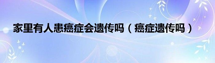 家里有人患癌癥會遺傳嗎（癌癥遺傳嗎）