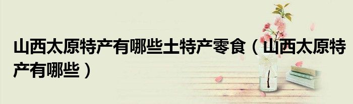 山西太原特產(chǎn)有哪些土特產(chǎn)零食（山西太原特產(chǎn)有哪些）
