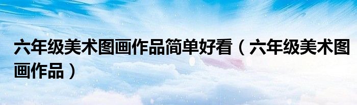 六年級美術(shù)圖畫作品簡單好看（六年級美術(shù)圖畫作品）