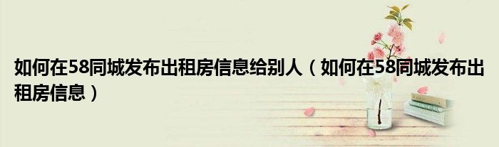 如何在58同城發(fā)布出租房信息給別人（如何在58同城發(fā)布出租房信息）
