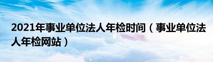 2021年事業(yè)單位法人年檢時間（事業(yè)單位法人年檢網(wǎng)站）