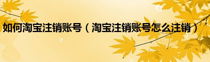 如何淘寶注銷(xiāo)賬號(hào)（淘寶注銷(xiāo)賬號(hào)怎么注銷(xiāo)）