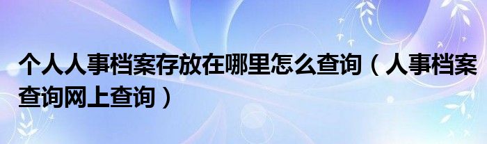 個人人事檔案存放在哪里怎么查詢（人事檔案查詢網(wǎng)上查詢）