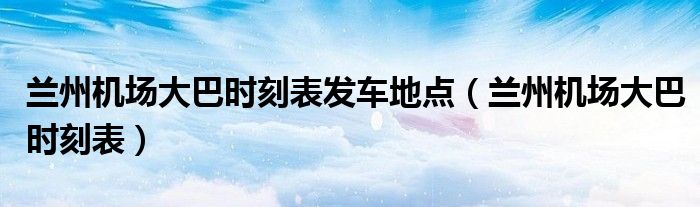 蘭州機(jī)場(chǎng)大巴時(shí)刻表發(fā)車地點(diǎn)（蘭州機(jī)場(chǎng)大巴時(shí)刻表）