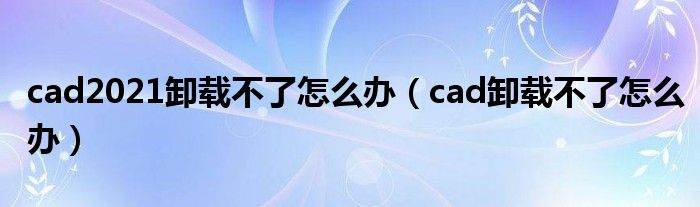 cad2021卸載不了怎么辦（cad卸載不了怎么辦）