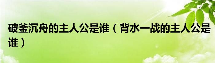 破釜沉舟的主人公是誰（背水一戰(zhàn)的主人公是誰）