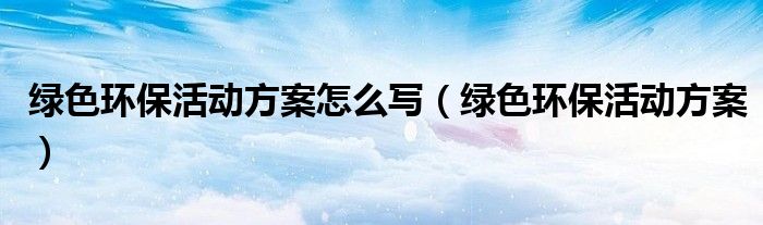 綠色環(huán)保活動(dòng)方案怎么寫（綠色環(huán)?；顒?dòng)方案）