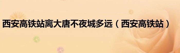 西安高鐵站離大唐不夜城多遠（西安高鐵站）