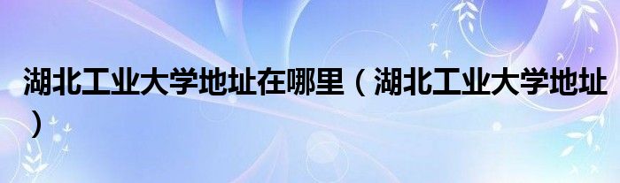 湖北工業(yè)大學(xué)地址在哪里（湖北工業(yè)大學(xué)地址）