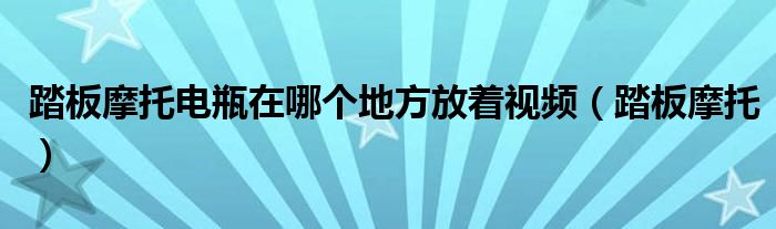踏板摩托電瓶在哪個地方放著視頻（踏板摩托）