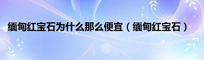 緬甸紅寶石為什么那么便宜（緬甸紅寶石）