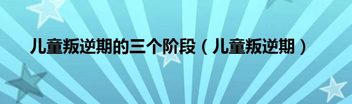 兒童叛逆期的三個(gè)階段（兒童叛逆期）