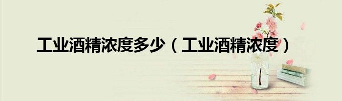 工業(yè)酒精濃度多少（工業(yè)酒精濃度）