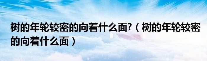 樹的年輪較密的向著什么面?（樹的年輪較密的向著什么面）